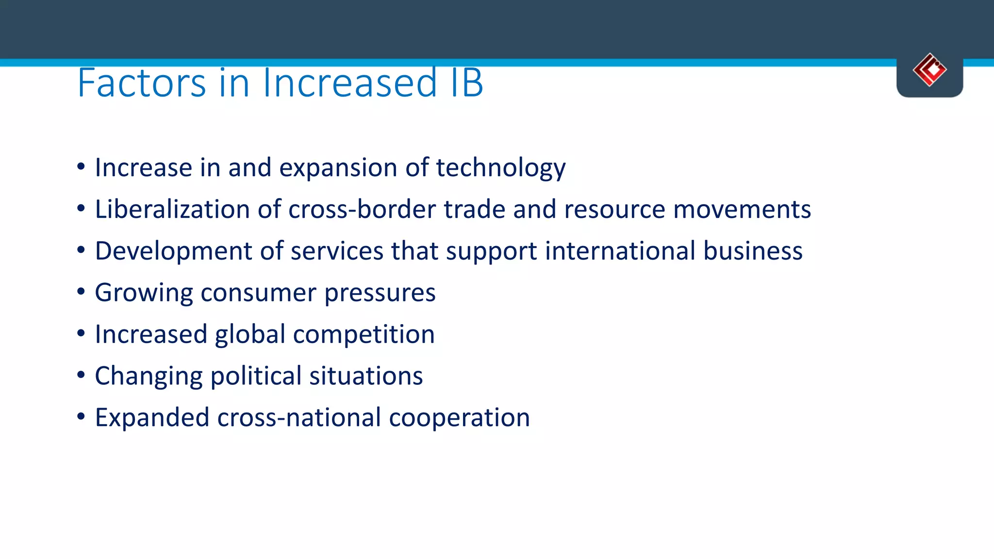 Factors in Increased IB
• Increase in and expansion of technology
• Liberalization of cross-border trade and resource movements
• Development of services that support international business
• Growing consumer pressures
• Increased global competition
• Changing political situations
• Expanded cross-national cooperation
 