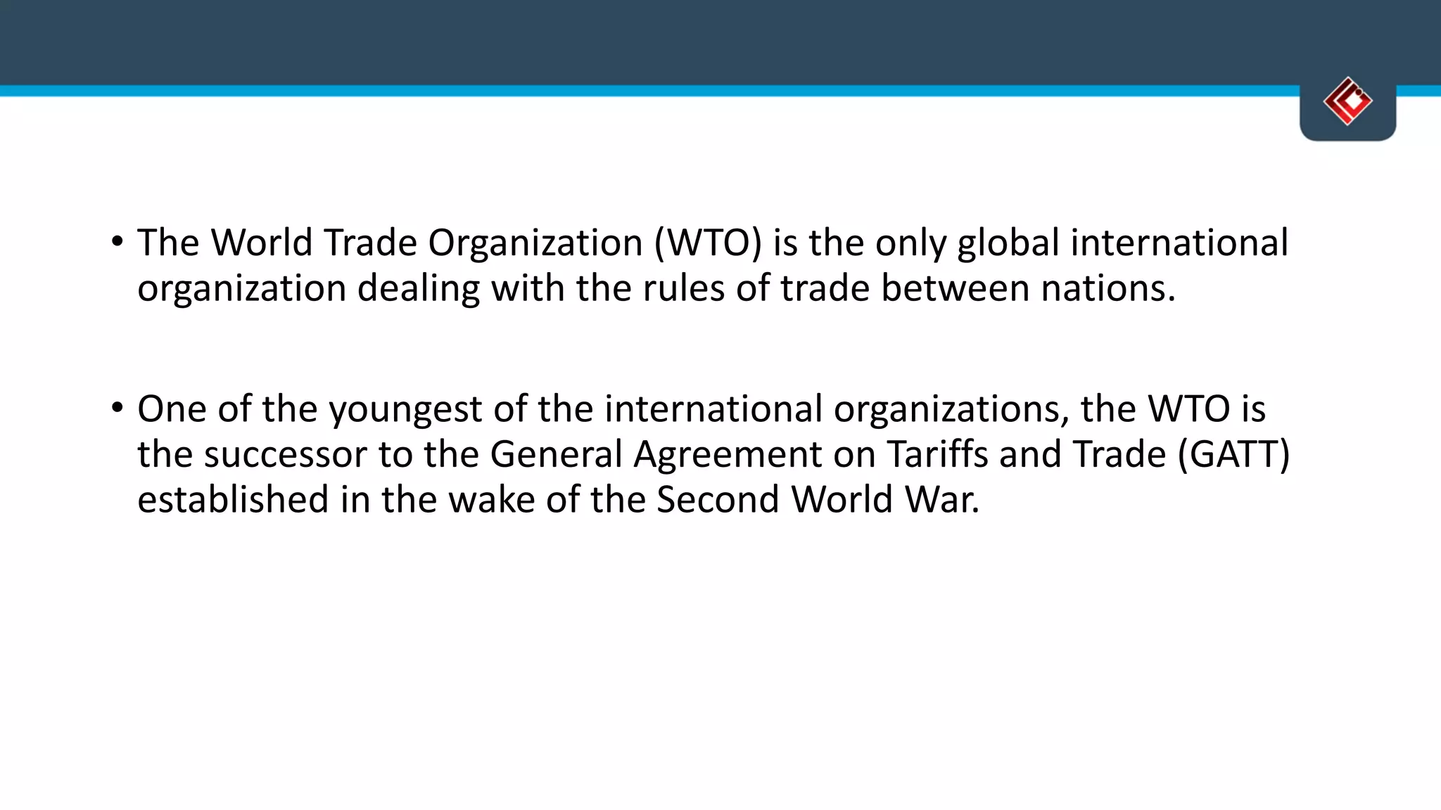 • The World Trade Organization (WTO) is the only global international
organization dealing with the rules of trade between nations.
• One of the youngest of the international organizations, the WTO is
the successor to the General Agreement on Tariffs and Trade (GATT)
established in the wake of the Second World War.
 