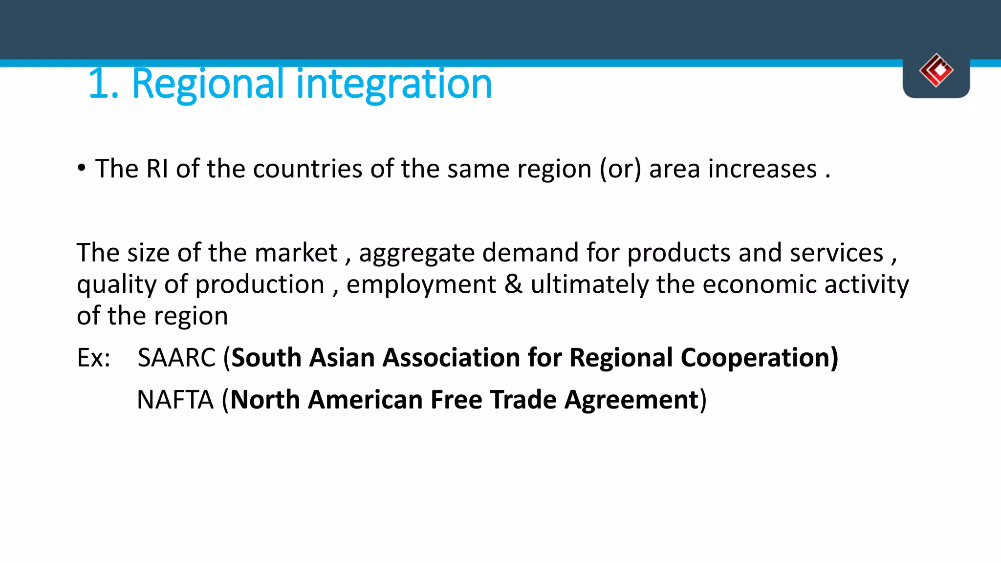 1. Regional integration
• The RI of the countries of the same region (or) area increases .
The size of the market , aggregate demand for products and services ,
quality of production , employment & ultimately the economic activity
of the region
Ex: SAARC (South Asian Association for Regional Cooperation)
NAFTA (North American Free Trade Agreement)
 