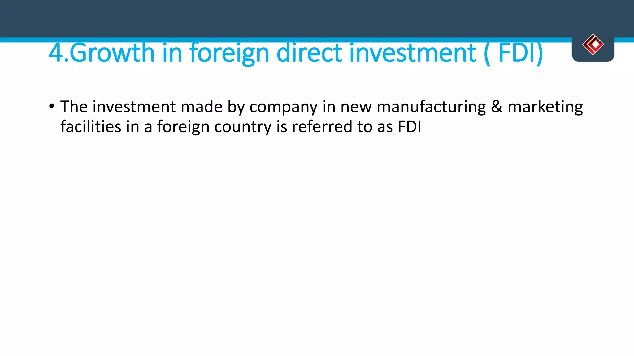 4.Growth in foreign direct investment ( FDI)
• The investment made by company in new manufacturing & marketing
facilities in a foreign country is referred to as FDI
 