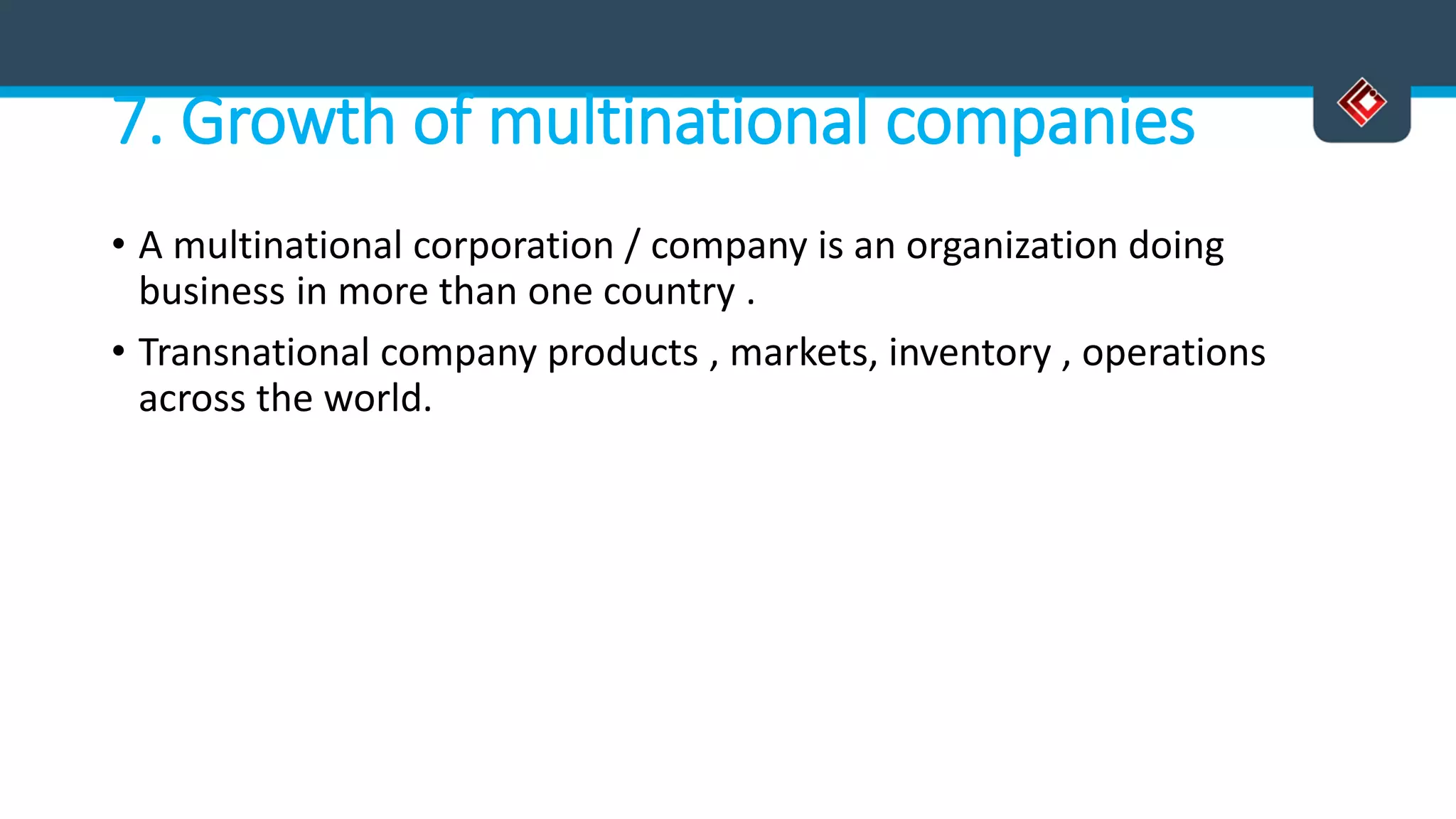 7. Growth of multinational companies
• A multinational corporation / company is an organization doing
business in more than one country .
• Transnational company products , markets, inventory , operations
across the world.
 