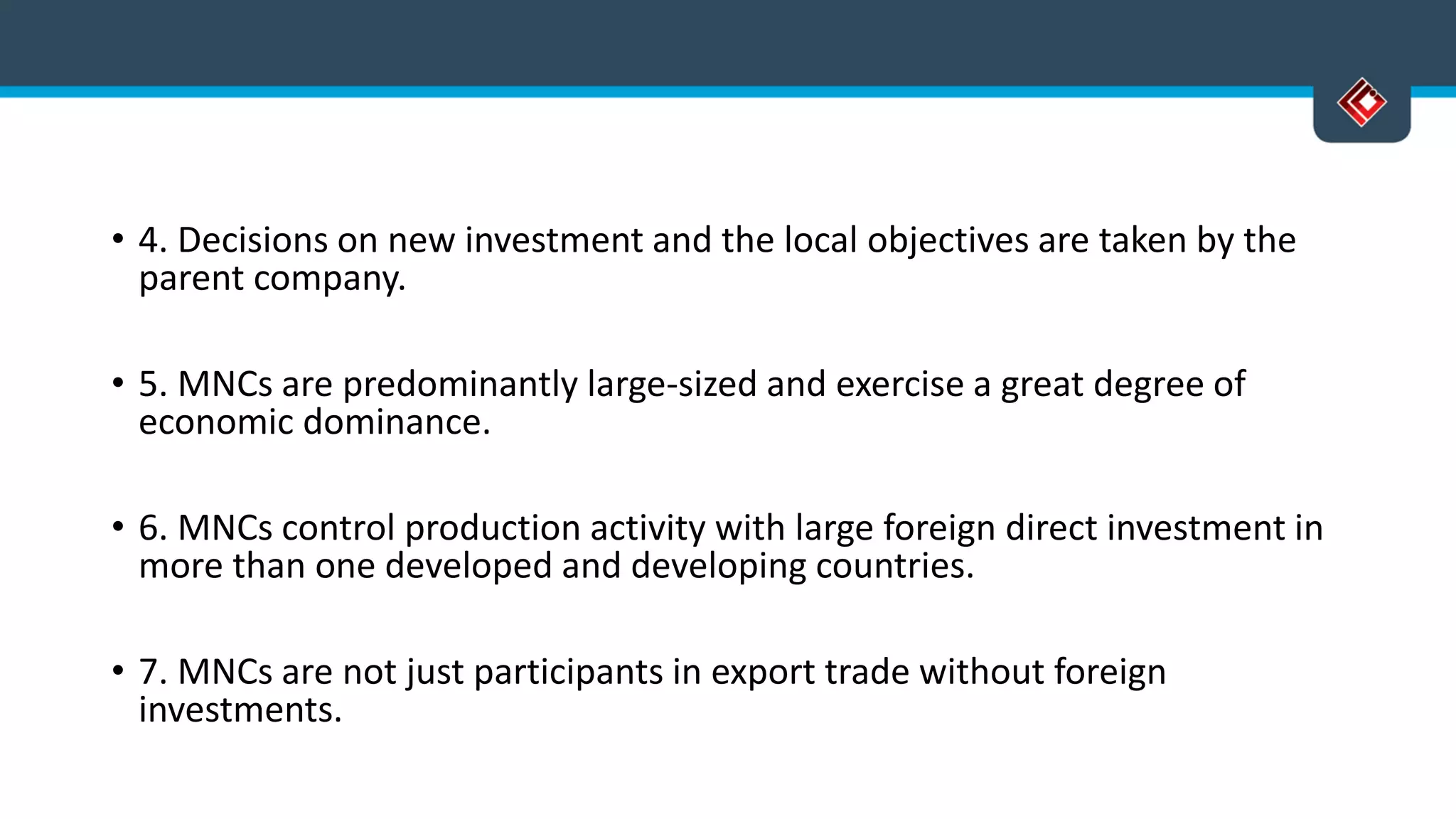 • 4. Decisions on new investment and the local objectives are taken by the
parent company.
• 5. MNCs are predominantly large-sized and exercise a great degree of
economic dominance.
• 6. MNCs control production activity with large foreign direct investment in
more than one developed and developing countries.
• 7. MNCs are not just participants in export trade without foreign
investments.
 