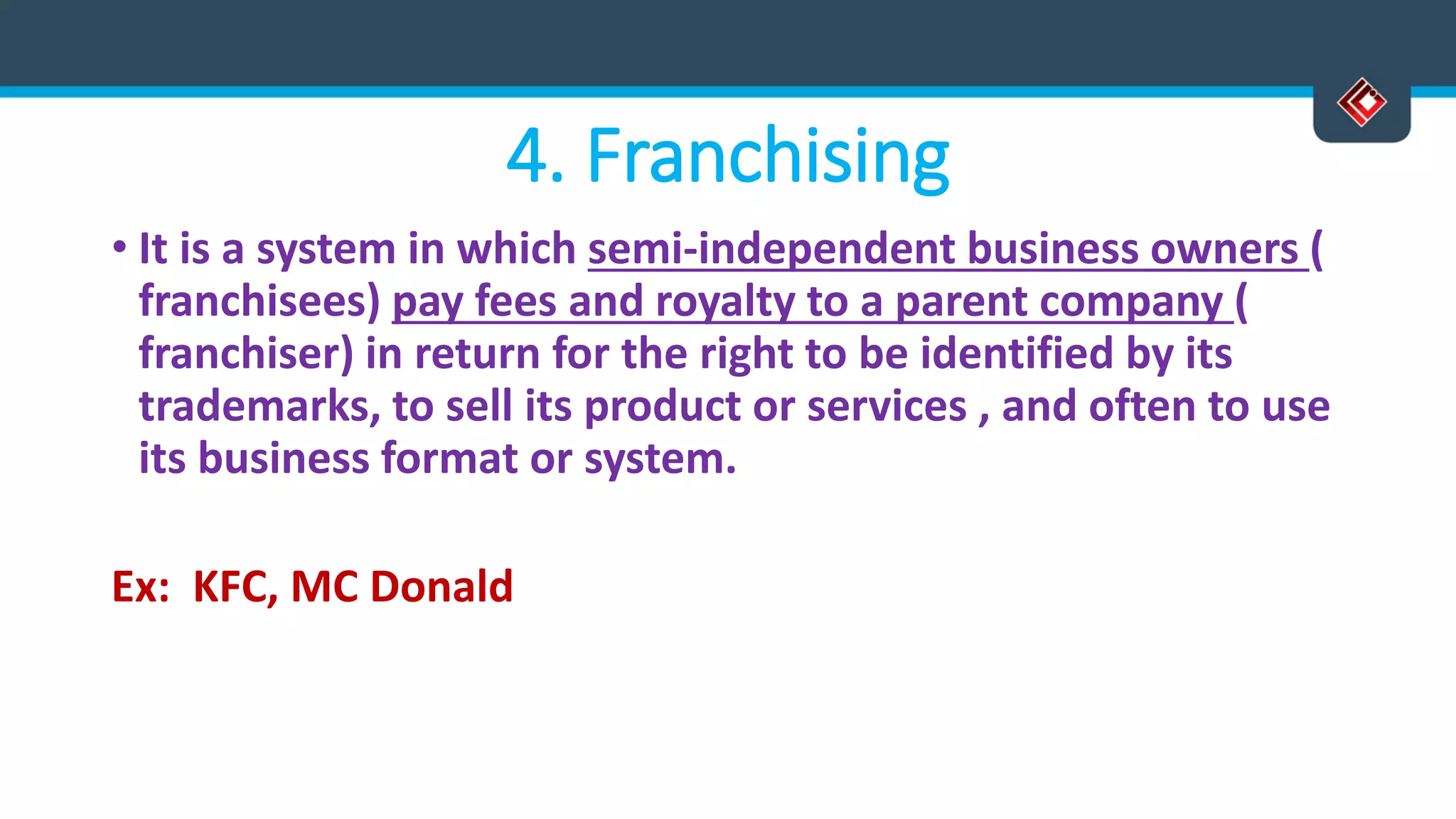 4. Franchising
• It is a system in which semi-independent business owners (
franchisees) pay fees and royalty to a parent company (
franchiser) in return for the right to be identified by its
trademarks, to sell its product or services , and often to use
its business format or system.
Ex: KFC, MC Donald
 