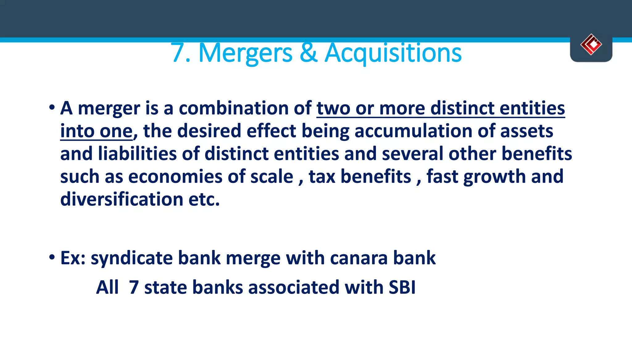 7. Mergers & Acquisitions
• A merger is a combination of two or more distinct entities
into one, the desired effect being accumulation of assets
and liabilities of distinct entities and several other benefits
such as economies of scale , tax benefits , fast growth and
diversification etc.
• Ex: syndicate bank merge with canara bank
All 7 state banks associated with SBI
 