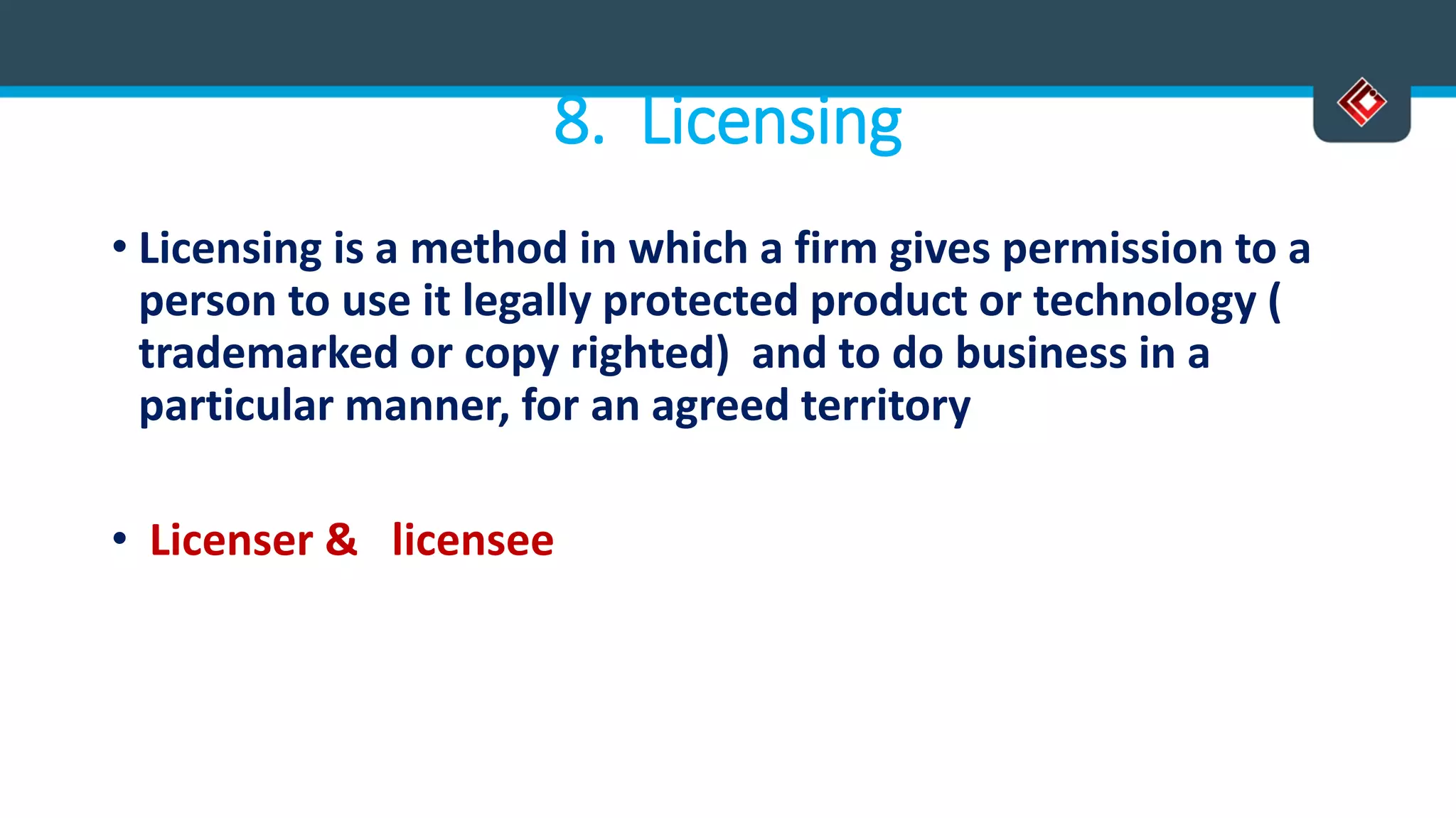 8. Licensing
• Licensing is a method in which a firm gives permission to a
person to use it legally protected product or technology (
trademarked or copy righted) and to do business in a
particular manner, for an agreed territory
• Licenser & licensee
 