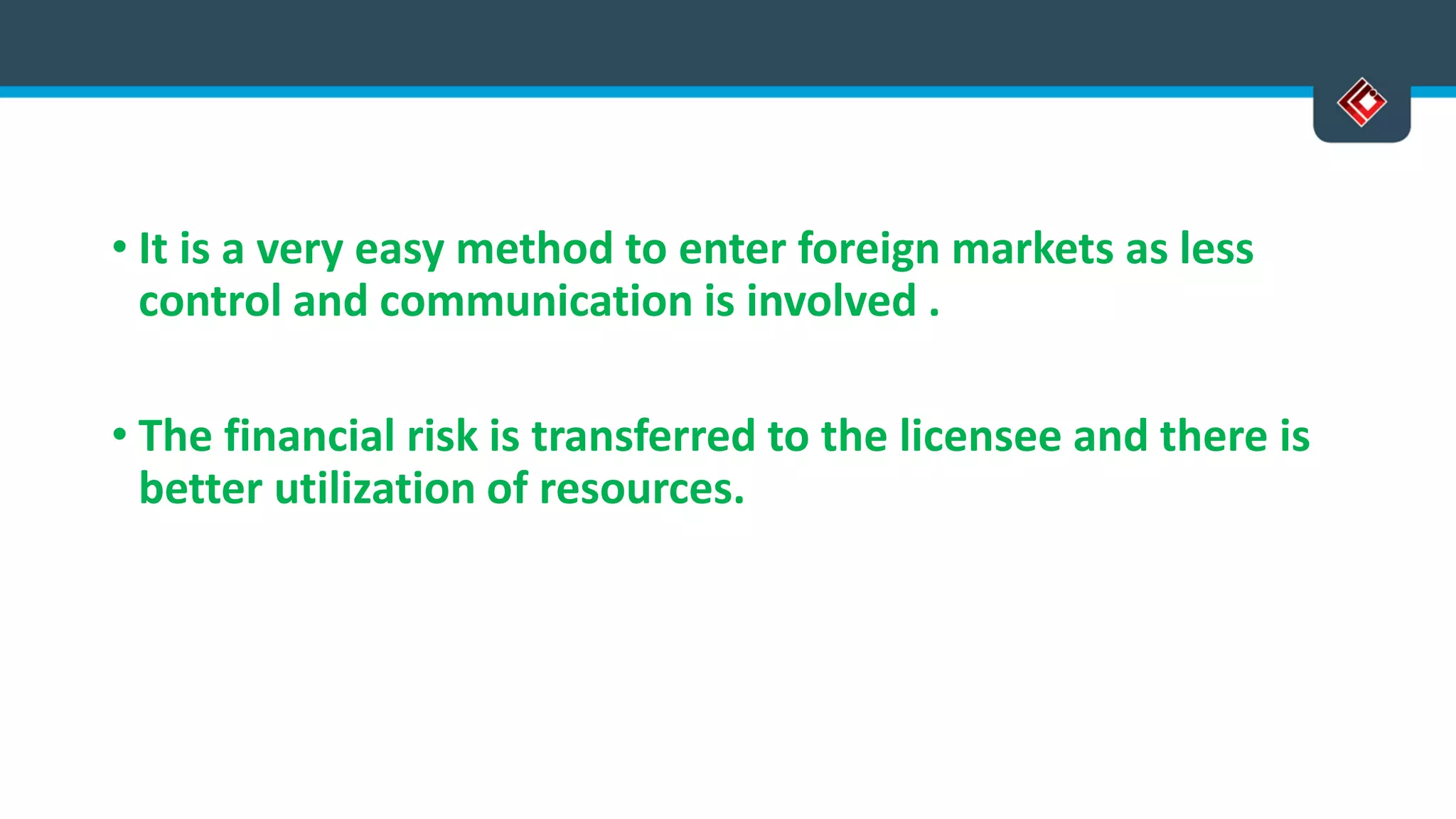 • It is a very easy method to enter foreign markets as less
control and communication is involved .
• The financial risk is transferred to the licensee and there is
better utilization of resources.
 