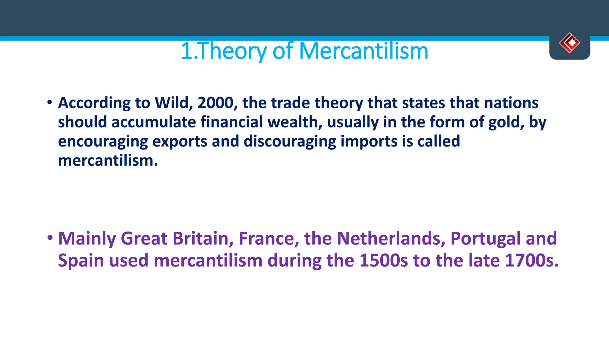 1.Theory of Mercantilism
• According to Wild, 2000, the trade theory that states that nations
should accumulate financial wealth, usually in the form of gold, by
encouraging exports and discouraging imports is called
mercantilism.
• Mainly Great Britain, France, the Netherlands, Portugal and
Spain used mercantilism during the 1500s to the late 1700s.
 