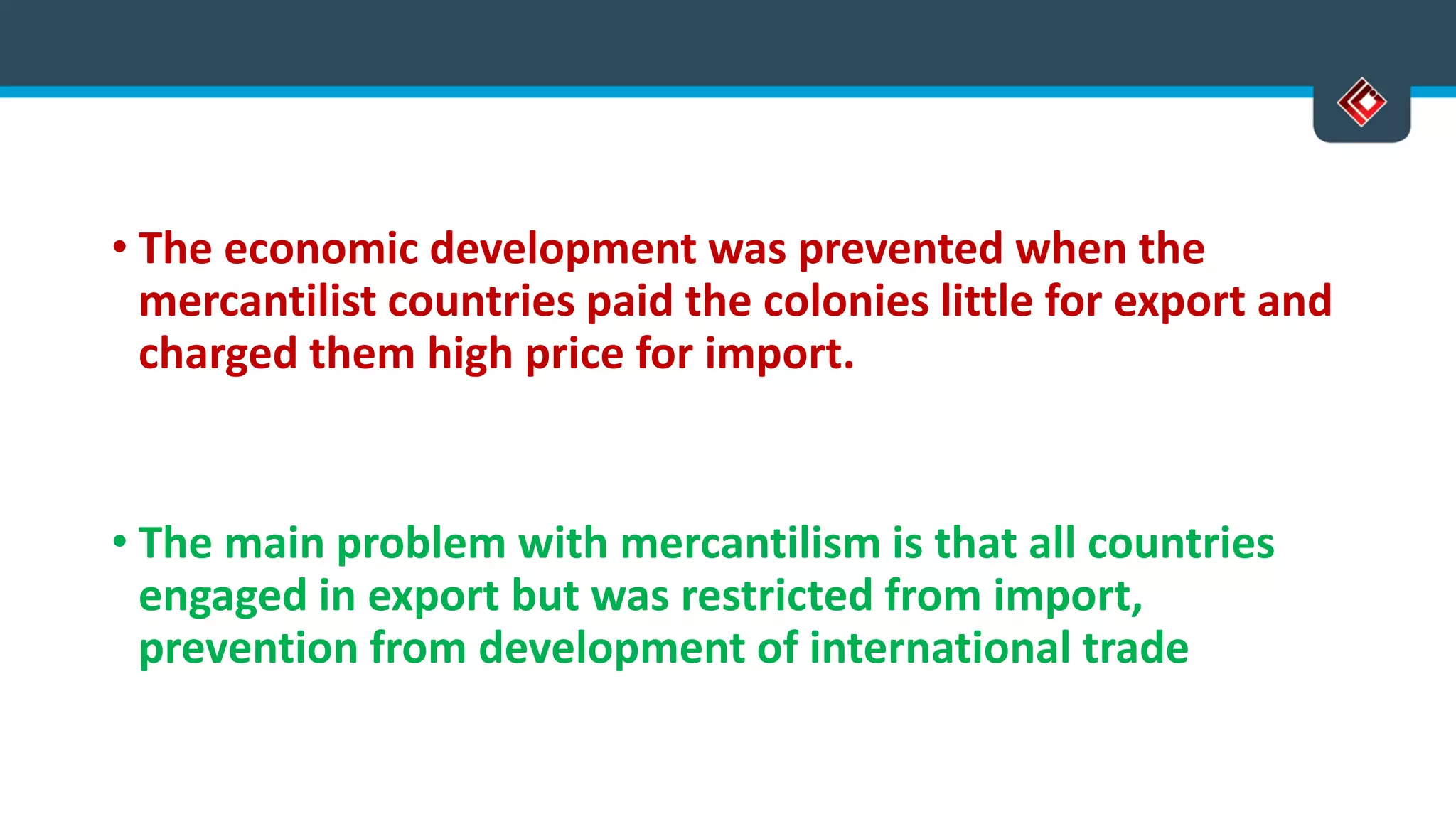 • The economic development was prevented when the
mercantilist countries paid the colonies little for export and
charged them high price for import.
• The main problem with mercantilism is that all countries
engaged in export but was restricted from import,
prevention from development of international trade
 