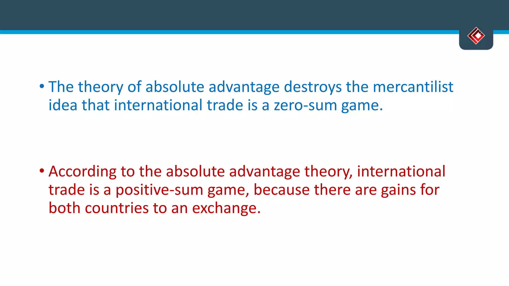 • The theory of absolute advantage destroys the mercantilist
idea that international trade is a zero-sum game.
• According to the absolute advantage theory, international
trade is a positive-sum game, because there are gains for
both countries to an exchange.
 