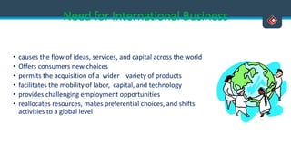 Need for International Business
• causes the flow of ideas, services, and capital across the world
• Offers consumers new choices
• permits the acquisition of a wider variety of products
• facilitates the mobility of labor, capital, and technology
• provides challenging employment opportunities
• reallocates resources, makes preferential choices, and shifts
activities to a global level
 