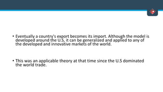 • Eventually a country's export becomes its import. Although the model is
developed around the U.S, it can be generalized and applied to any of
the developed and innovative markets of the world.
• This was an applicable theory at that time since the U.S dominated
the world trade.
 