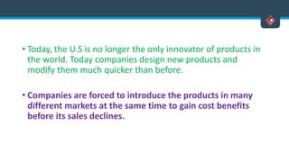 • Today, the U.S is no longer the only innovator of products in
the world. Today companies design new products and
modify them much quicker than before.
• Companies are forced to introduce the products in many
different markets at the same time to gain cost benefits
before its sales declines.
 