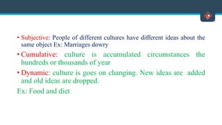 • Subjective: People of different cultures have different ideas about the
same object Ex: Marriages dowry
• Cumulative: culture is accumulated circumstances the
hundreds or thousands of year
• Dynamic: culture is goes on changing. New ideas are added
and old ideas are dropped.
Ex: Food and diet
 