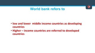 World bank refers to
• low and lower middle income countries as developing
countries
• Higher – income countries are referred to developed
countries
 