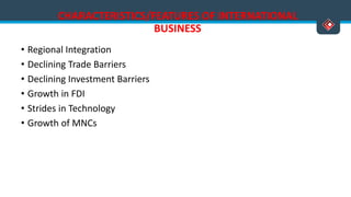 CHARACTERISTICS/FEATURES OF INTERNATIONAL
BUSINESS
• Regional Integration
• Declining Trade Barriers
• Declining Investment Barriers
• Growth in FDI
• Strides in Technology
• Growth of MNCs
Versatile Business School, Egmore, Chennai - 600 008
 