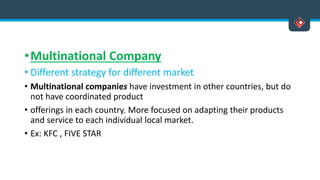 •Multinational Company
• Different strategy for different market
• Multinational companies have investment in other countries, but do
not have coordinated product
• offerings in each country. More focused on adapting their products
and service to each individual local market.
• Ex: KFC , FIVE STAR
 