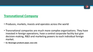 Transnational Company
• Produces, markets, invests and operates across the world
• Transnational companies are much more complex organizations. They have
invested in foreign operations, have a central corporate facility but give
decision-making, R&D and marketing powers to each individual foreign
market.
• Ex: Beverages products pepsi, coca cola
 