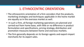 1. ETHNOCENTRIC ORIENTATION:
• The ethnocentric orientation of a firm considers that the products,
marketing strategies and techniques applicable in the home market
are equally so in the overseas market as well.
• In such a firm, all foreign marketing operations are planned and
carried out from home base, with little or no difference in product
formulation and specifications, pricing strategy, distribution and
promotion measures between home and overseas markets.
• The firm generally depends on its foreign agents and export-import
merchants for its export sales.
 