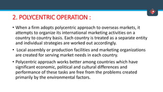 2. POLYCENTRIC OPERATION :
• When a firm adopts polycentric approach to overseas markets, it
attempts to organize its international marketing activities on a
country to country basis. Each country is treated as a separate entity
and individual strategies are worked out accordingly.
• Local assembly or production facilities and marketing organizations
are created for serving market needs in each country.
• Polycentric approach works better among countries which have
significant economic, political and cultural differences and
performance of these tasks are free from the problems created
primarily by the environmental factors.
 