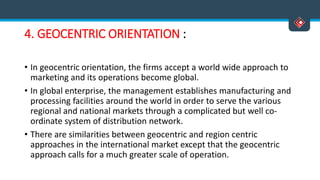 4. GEOCENTRIC ORIENTATION :
• In geocentric orientation, the firms accept a world wide approach to
marketing and its operations become global.
• In global enterprise, the management establishes manufacturing and
processing facilities around the world in order to serve the various
regional and national markets through a complicated but well co-
ordinate system of distribution network.
• There are similarities between geocentric and region centric
approaches in the international market except that the geocentric
approach calls for a much greater scale of operation.
 
