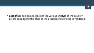 • Cost driver companies consider the various lifestyle of the country
before considering the price of the product and services to rendered
 