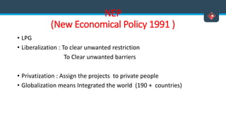 NEP
(New Economical Policy 1991 )
• LPG
• Liberalization : To clear unwanted restriction
To Clear unwanted barriers
• Privatization : Assign the projects to private people
• Globalization means Integrated the world (190 + countries)
 