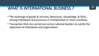 WHAT IS INTERNATIONAL BUSINESS ?
• The exchange of goods & services, Resources, Knowledge, & Skills ,
among individuals & businesses in multiple/two or more countries.
• Transaction that are carried out across national borders to satisfy the
objectives of individuals and organization
 