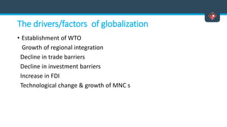 The drivers/factors of globalization
• Establishment of WTO
Growth of regional integration
Decline in trade barriers
Decline in investment barriers
Increase in FDI
Technological change & growth of MNC s
 