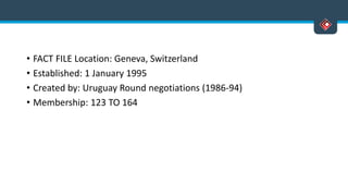 • FACT FILE Location: Geneva, Switzerland
• Established: 1 January 1995
• Created by: Uruguay Round negotiations (1986-94)
• Membership: 123 TO 164
 