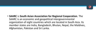 • SAARC is South Asian Association for Regional Cooperation. The
SAARC is an economic and geopolitical intergovernmental
organization of eight countries which are located in South Asia. Its
member states are India, Bangladesh, Bhutan, Nepal, the Maldives,
Afghanistan, Pakistan and Sri Lanka.
 