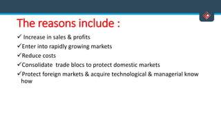 The reasons include :
 Increase in sales & profits
Enter into rapidly growing markets
Reduce costs
Consolidate trade blocs to protect domestic markets
Protect foreign markets & acquire technological & managerial know
how
 