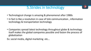 5.Strides in technology
• Technological change is amazing & phenomenal after 1980s
• In fact is like a revolution in case of tele communication , information
technology & transportation technology
• Companies spread latest technology throughout globe & technology
itself makes the global companies possible and fasten the process of
globalization
Ex: social media, digital marketing etc…
 
