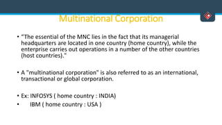 Multinational Corporation
• “The essential of the MNC lies in the fact that its managerial
headquarters are located in one country (home country), while the
enterprise carries out operations in a number of the other countries
(host countries)."
• A "multinational corporation" is also referred to as an international,
transactional or global corporation.
• Ex: INFOSYS ( home country : INDIA)
• IBM ( home country : USA )
 