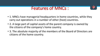 Features of MNCs :
• 1. MNCs have managerial headquarters in home countries, while they
carry out operations in a number of other (host) countries.
• 2. A large part of capital assets of the parent company is owned by
the citizens of the company's home country.
• 3. The absolute majority of the members of the Board of Directors are
citizens of the home country.
 