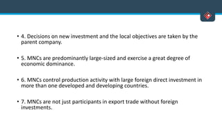 • 4. Decisions on new investment and the local objectives are taken by the
parent company.
• 5. MNCs are predominantly large-sized and exercise a great degree of
economic dominance.
• 6. MNCs control production activity with large foreign direct investment in
more than one developed and developing countries.
• 7. MNCs are not just participants in export trade without foreign
investments.
 