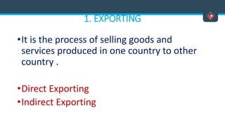 1. EXPORTING
•It is the process of selling goods and
services produced in one country to other
country .
•Direct Exporting
•Indirect Exporting
 
