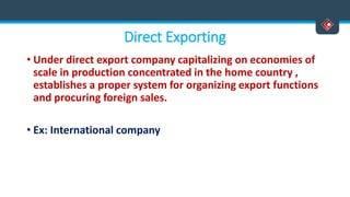 Direct Exporting
• Under direct export company capitalizing on economies of
scale in production concentrated in the home country ,
establishes a proper system for organizing export functions
and procuring foreign sales.
• Ex: International company
 