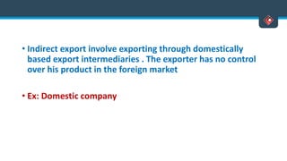 • Indirect export involve exporting through domestically
based export intermediaries . The exporter has no control
over his product in the foreign market
• Ex: Domestic company
 