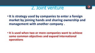 2. Joint venture
• It is strategy used by companies to enter a foreign
market by joining hands and sharing ownership and
management with another company .
• It is used when two or more companies want to achieve
some common objectives and expand international
operations
 