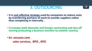 3. OUTSOURCING
• It is cost effective strategy used by companies to reduce costs
by transferring portions of work to outside suppliers rather
than completing in internally .
• It includes both domestic and foreign contracting and also off
shoring (relocating a business function to another country.
• Ex: amazon.com
sales services, BPO , KPO
 