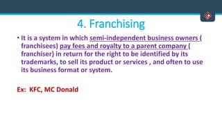 4. Franchising
• It is a system in which semi-independent business owners (
franchisees) pay fees and royalty to a parent company (
franchiser) in return for the right to be identified by its
trademarks, to sell its product or services , and often to use
its business format or system.
Ex: KFC, MC Donald
 