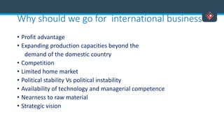 Why should we go for international business
• Profit advantage
• Expanding production capacities beyond the
demand of the domestic country
• Competition
• Limited home market
• Political stability Vs political instability
• Availability of technology and managerial competence
• Nearness to raw material
• Strategic vision
 