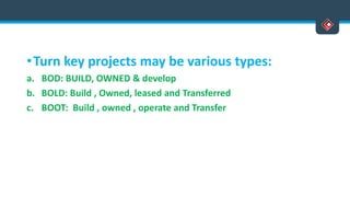 •Turn key projects may be various types:
a. BOD: BUILD, OWNED & develop
b. BOLD: Build , Owned, leased and Transferred
c. BOOT: Build , owned , operate and Transfer
 