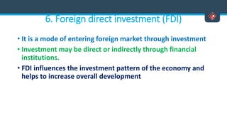 6. Foreign direct investment (FDI)
• It is a mode of entering foreign market through investment
• Investment may be direct or indirectly through financial
institutions.
• FDI influences the investment pattern of the economy and
helps to increase overall development
 