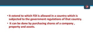 • It extend to which FDI is allowed in a country which is
subjected to the government regulations of that country.
• It can be done by purchasing shares of a company ,
property and assets.
 