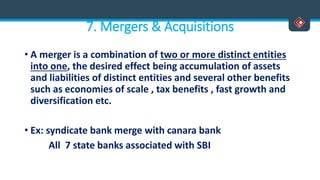 7. Mergers & Acquisitions
• A merger is a combination of two or more distinct entities
into one, the desired effect being accumulation of assets
and liabilities of distinct entities and several other benefits
such as economies of scale , tax benefits , fast growth and
diversification etc.
• Ex: syndicate bank merge with canara bank
All 7 state banks associated with SBI
 