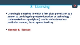 8. Licensing
• Licensing is a method in which a firm gives permission to a
person to use it legally protected product or technology (
trademarked or copy righted) and to do business in a
particular manner, for an agreed territory
• Licenser & licensee
 
