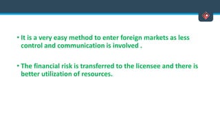 • It is a very easy method to enter foreign markets as less
control and communication is involved .
• The financial risk is transferred to the licensee and there is
better utilization of resources.
 