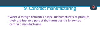 9. Contract manufacturing
• When a foreign firm hires a local manufacturers to produce
their product or a part of their product it is known as
contract manufacturing
 