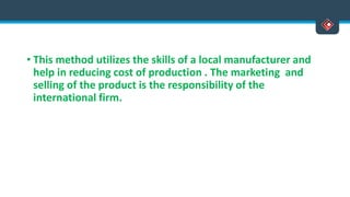 • This method utilizes the skills of a local manufacturer and
help in reducing cost of production . The marketing and
selling of the product is the responsibility of the
international firm.
 